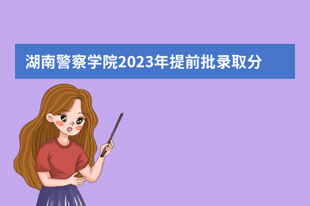 湖南警察学院2023年提前批录取分数 湖南警察学院分数线2023